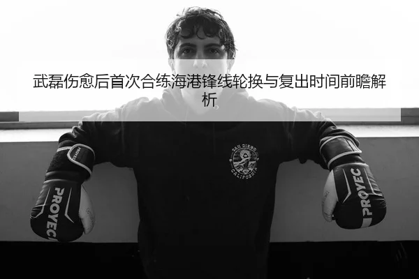武磊伤愈后首次合练海港锋线轮换与复出时间前瞻解析